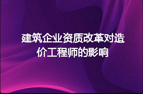 建筑企业资质改革对造价工程师的影响
