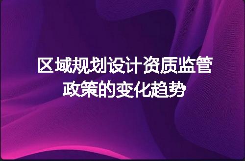 区域规划设计资质监管政策的变化趋势