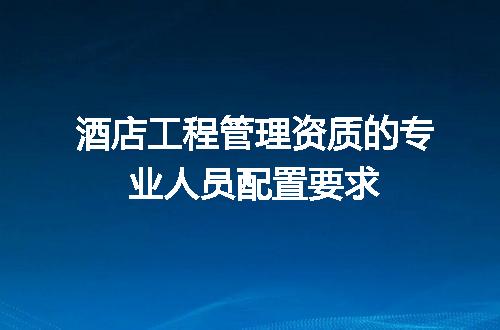 酒店工程管理资质的专业人员配置要求
