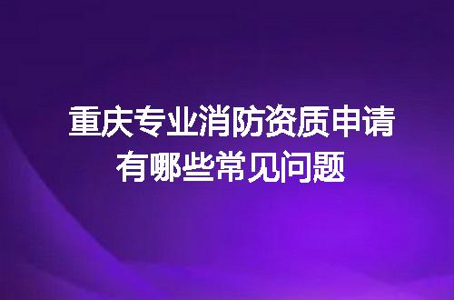 重庆专业消防资质申请有哪些常见问题