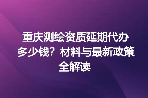 重庆测绘资质延期代办多少钱？材料与最新政策全解读