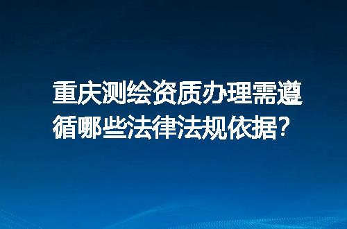重庆测绘资质办理需遵循哪些法律法规依据？