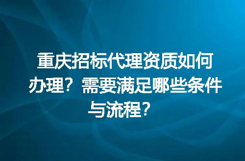 重庆招标代理资质如何办理？需要满足哪些条件与流程？