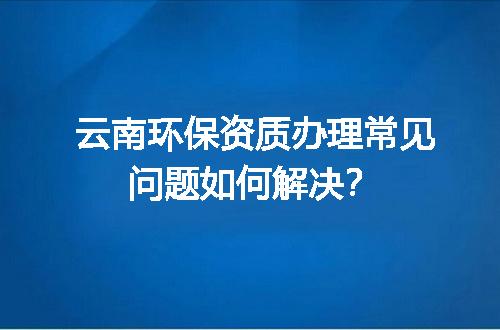 云南环保资质办理常见问题如何解决？