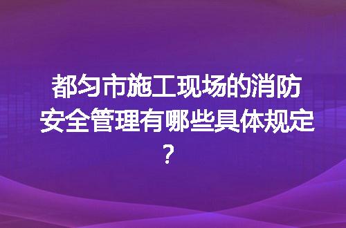 都匀市施工现场的消防安全管理有哪些具体规定？