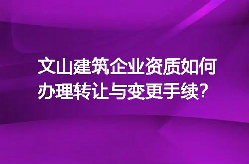 文山建筑企业资质如何办理转让与变更手续？