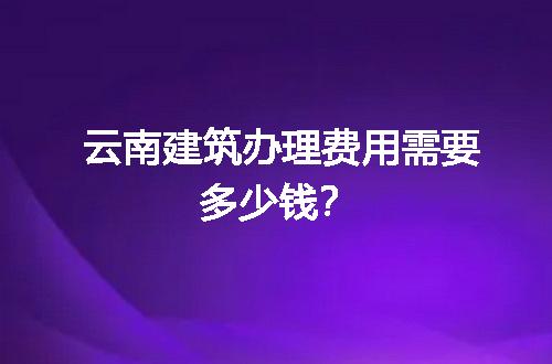 云南建筑办理费用需要多少钱？