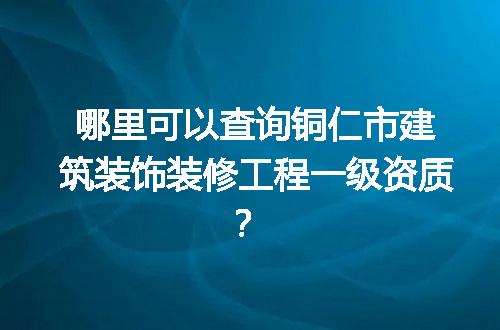 哪里可以查询铜仁市建筑装饰装修工程一级资质？