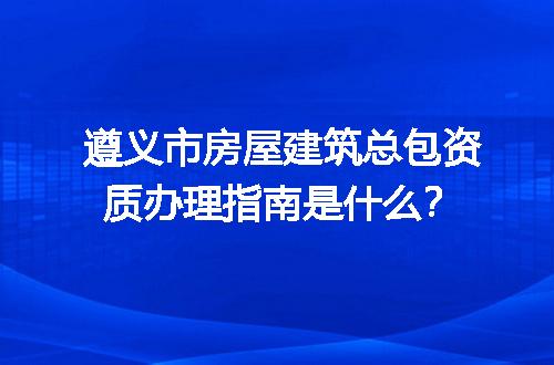 遵义市房屋建筑总包资质办理指南是什么？
