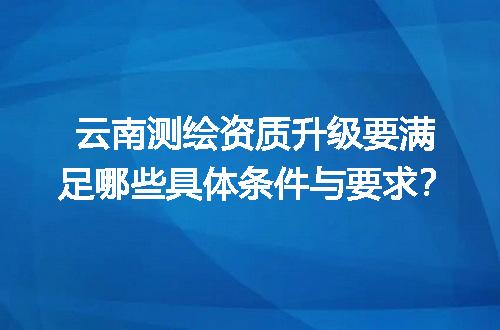 云南测绘资质升级要满足哪些具体条件与要求？