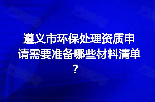 遵义市环保处理资质申请需要准备哪些材料清单？
