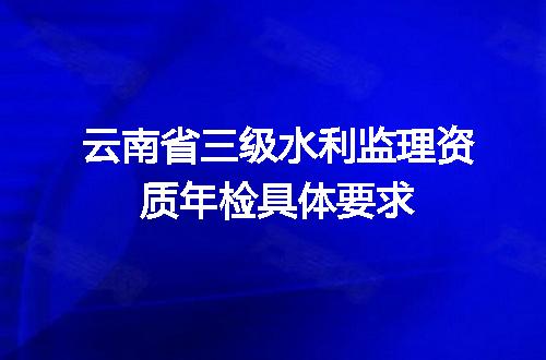 云南省三级水利监理资质年检具体要求