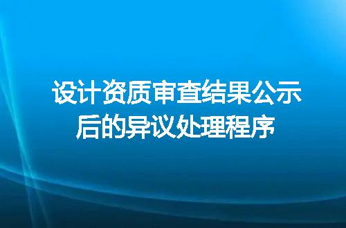 设计资质审查结果公示后的异议处理程序