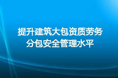 提升建筑大包资质劳务分包安全管理水平