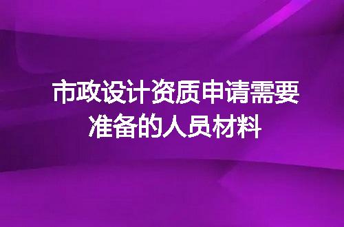 市政设计资质申请需要准备的人员材料