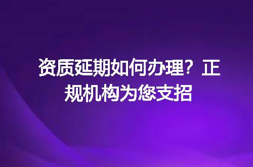 资质延期如何办理？正规机构为您支招