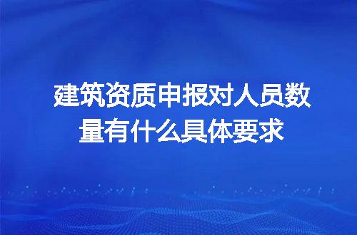 建筑资质申报对人员数量有什么具体要求