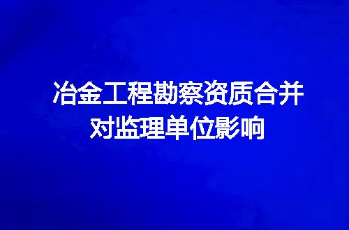 冶金工程勘察资质合并对监理单位影响