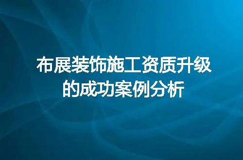 布展装饰施工资质升级的成功案例分析