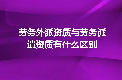 劳务外派资质与劳务派遣资质有什么区别