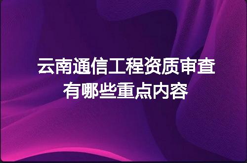 云南通信工程资质审查有哪些重点内容