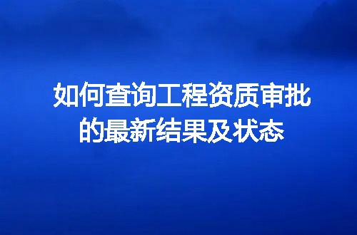 如何查询工程资质审批的最新结果及状态