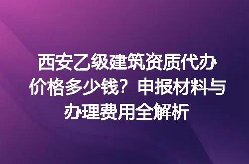 西安乙级建筑资质代办价格多少钱？申报材料与办理费用全解析