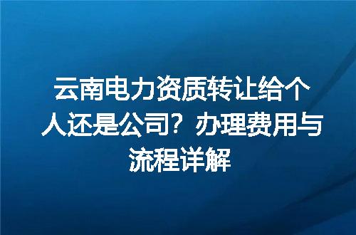 云南电力资质转让给个人还是公司？办理费用与流程详解