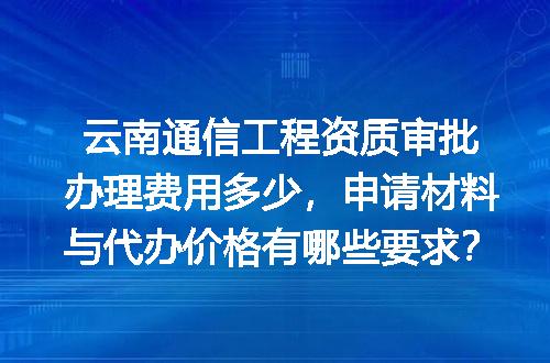 云南通信工程资质审批办理费用多少，申请材料与代办价格有哪些要求？