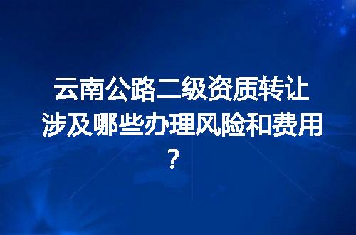 云南公路二级资质转让涉及哪些办理风险和费用？