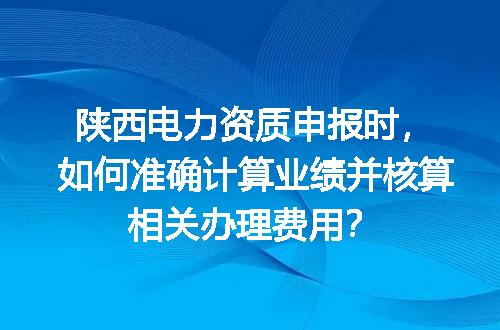 陕西电力资质申报时，如何准确计算业绩并核算相关办理费用？