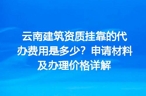 云南建筑资质挂靠的代办费用是多少？申请材料及办理价格详解