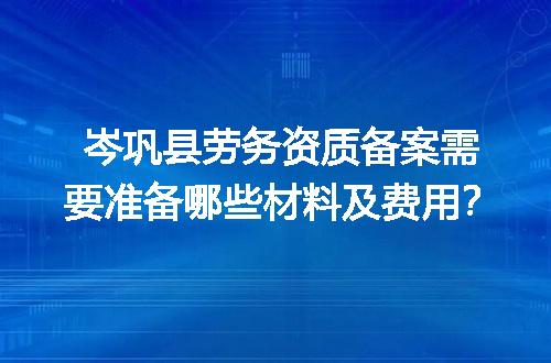岑巩县劳务资质备案需要准备哪些材料及费用？