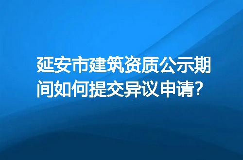 延安市建筑资质公示期间如何提交异议申请？
