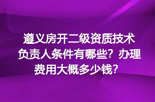 遵义房开二级资质技术负责人条件有哪些？办理费用大概多少钱？