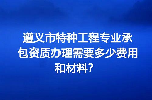 遵义市特种工程专业承包资质办理需要多少费用和材料？