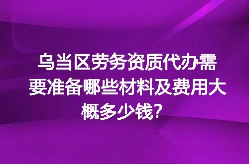 乌当区劳务资质代办需要准备哪些材料及费用大概多少钱？