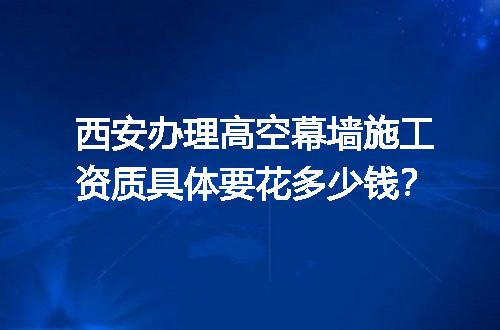 西安办理高空幕墙施工资质具体要花多少钱？