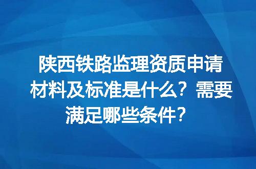 陕西铁路监理资质申请材料及标准是什么？需要满足哪些条件？