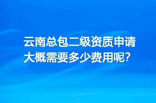 云南总包二级资质申请大概需要多少费用呢？
