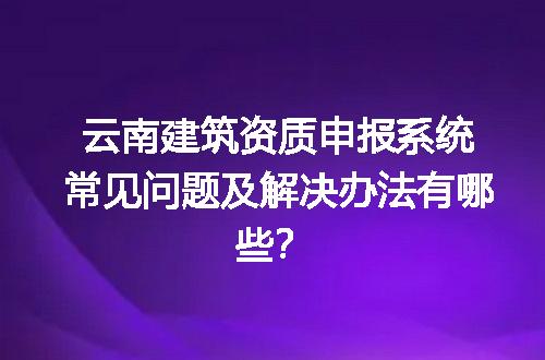 云南建筑资质申报系统常见问题及解决办法有哪些？