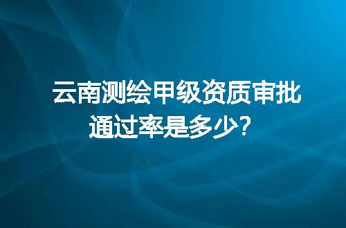 云南测绘甲级资质审批通过率是多少？