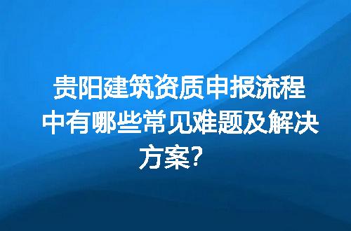 贵阳建筑资质申报流程中有哪些常见难题及解决方案？