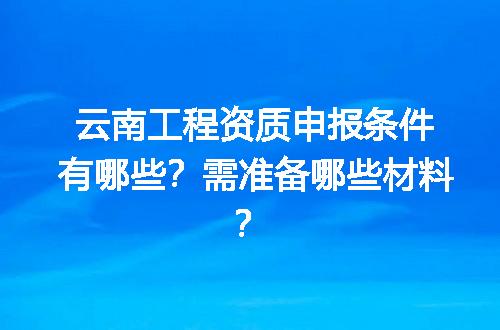 云南工程资质申报条件有哪些？需准备哪些材料？