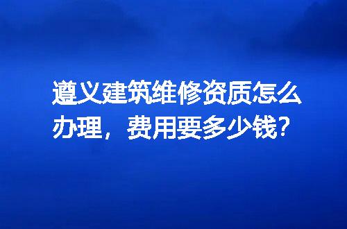 遵义建筑维修资质怎么办理，费用要多少钱？