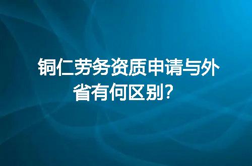 铜仁劳务资质申请与外省有何区别？
