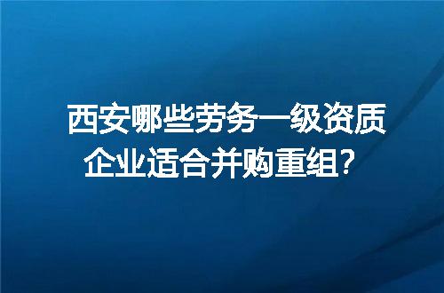 西安哪些劳务一级资质企业适合并购重组？