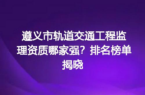 遵义市轨道交通工程监理资质哪家强？排名榜单揭晓