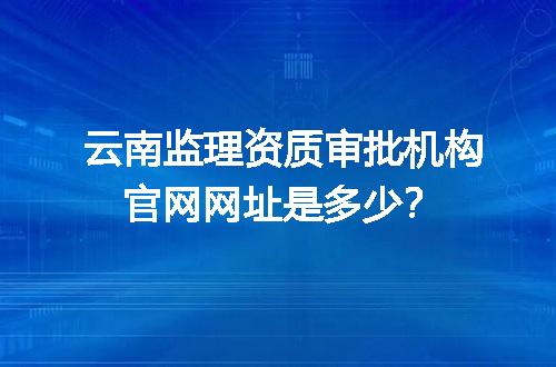 云南监理资质审批机构官网网址是多少？