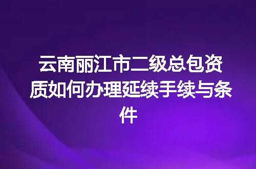 云南丽江市二级总包资质如何办理延续手续与条件